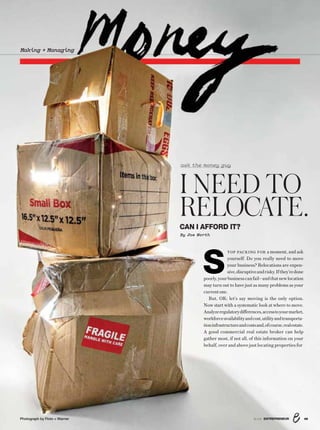 Making + Managing
I NEED TO
RELOCATE.CAN I AFFORD IT?
By Joe Worth
ask the money guy
S
TOP PACKING FOR a moment, and ask
yourself: Do you really need to move
your business? Relocations are expen-
sive,disruptiveandrisky.Ifthey’redone
poorly,yourbusinesscanfail—andthatnewlocation
may turn out to have just as many problems as your
currentone.
But, OK; let’s say moving is the only option.
Now start with a systematic look at where to move.
Analyzeregulatorydifferences,accesstoyourmarket,
workforceavailabilityandcost,utilityandtransporta-
tioninfrastructureandcostsand,ofcourse,realestate.
A good commercial real estate broker can help
gather most, if not all, of this information on your
behalf, over and above just locating properties for
498/16 ENTREPRENEURPhotograph by Floto + Warner
 