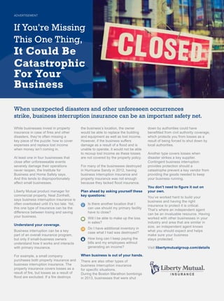 While businesses invest in property
LQVXUDQFHLQFDVHRI¿UHVDQGRWKHU
GLVDVWHUVWKH¶UHRIWHQPLVVLQJD
key piece of the puzzle: how to cover
H[SHQVHVDQGUHSODFHORVWLQFRPH
ZKHQPRQHLVQ¶WFRPLQJLQ
At least one in four businesses that
close after unforeseeable events
VHYHUHOGDPDJHWKHLURSHUDWLRQV
QHYHUUHRSHQWKH,QVWLWXWHIRU
%XVLQHVVDQG+RPH6DIHWVDV
$QGWKLVWHQGVWRGLVSURSRUWLRQDWHO
DIIHFWVPDOOEXVLQHVVHV
/LEHUW0XWXDOSURGXFWPDQDJHUIRU
FRPPHUFLDOSURSHUW1HDO=RQIUHOOL
says business interruption insurance is
RIWHQRYHUORRNHGXQWLOLW¶VWRRODWHHW
this one type of insurance can be the
GLIIHUHQFHEHWZHHQORVLQJDQGVDYLQJ
RXUEXVLQHVV
Understand your coverage.
Business interruption can be a key
SDUWRIDQRYHUDOOLQVXUDQFHSURJUDP
EXWRQOLIVPDOOEXVLQHVVRZQHUV
XQGHUVWDQGKRZLWZRUNVDQGLQWHUDFWV
ZLWKSULPDULQVXUDQFH
)RUH[DPSOHDVPDOOFRPSDQ
SXUFKDVHVERWKSURSHUWLQVXUDQFHDQG
EXVLQHVVLQWHUUXSWLRQLQVXUDQFH7KH
property insurance covers losses as a
UHVXOWRI¿UHEXWORVVHVDVDUHVXOWRI
ÀRRGDUHH[FOXGHG,ID¿UHGHVWURV
WKHEXVLQHVV¶VORFDWLRQWKHRZQHU
ZRXOGEHDEOHWRUHSODFHWKHEXLOGLQJ
DQGHTXLSPHQWDVZHOODVORVWLQFRPH
+RZHYHULIWKHEXVLQHVVVXIIHUV
GDPDJHDVDUHVXOWRIDÀRRGDQGLV
XQDEOHWRRSHUDWHLWZRXOGQRWEHDEOH
WRUHFRXSORVWLQFRPHDVWKHVHORVVHV
DUHQRWFRYHUHGEWKHSURSHUWSROLF
)RUPDQRIWKHEXVLQHVVHVGHVWURHG
LQ+XUULFDQH6DQGLQKDYLQJ
EXVLQHVVLQWHUUXSWLRQLQVXUDQFHDQG
SURSHUWLQVXUDQFHZDVQRWHQRXJK
EHFDXVHWKHODFNHGÀRRGLQVXUDQFH
Plan ahead by asking yourself these
key questions:
,VWKHUHDQRWKHUORFDWLRQWKDW,
FDQXVHVKRXOGPSULPDUIDFLOLW
have to close?
:LOO,EHDEOHWRPDNHXSWKHORVV
in sales?
'R,KDYHDGGLWLRQDOLQYHQWRULQ
FDVHZKDW,KDGZDVGHVWURHG
+RZORQJFDQ,NHHSSDLQJWKH
ELOOVDQGPHPSORHHVZLWKRXW
JHQHUDWLQJDQLQFRPH
When business is out of your hands.
7KHUHDUHDOVRRWKHUWSHVRI
business interruption insurance
IRUVSHFL¿FVLWXDWLRQV
'XULQJWKH%RVWRQ0DUDWKRQERPELQJV
LQEXVLQHVVHVWKDWZHUHVKXW
GRZQEDXWKRULWLHVFRXOGKDYH
EHQH¿WWHGIURPFLYLODXWKRULWFRYHUDJH
ZKLFKSURWHFWVRXIURPORVVHVDVD
UHVXOWRIEHLQJIRUFHGWRVKXWGRZQE
ORFDODXWKRULWLHV
Another type covers losses when
GLVDVWHUVWULNHVDNHVXSSOLHU
RQWLQJHQWEXVLQHVVLQWHUUXSWLRQ
SURYLGHVSURWHFWLRQVKRXOGD
FDWDVWURSKHSUHYHQWDNHYHQGRUIURP
SURYLGLQJWKHJRRGVQHHGHGWRNHHS
RXUEXVLQHVVUXQQLQJ
RXGRQ¶WQHHGWR¿JXUHLWRXWRQ
your own.
RX¶YHZRUNHGKDUGWREXLOGRXU
EXVLQHVVDQGKDYLQJWKHULJKW
LQVXUDQFHWRSURWHFWLWLVFULWLFDO
7KDW¶VZKHUHDQLQGHSHQGHQWDJHQW
FDQEHDQLQYDOXDEOHUHVRXUFH+DYLQJ
ZRUNHGZLWKRWKHUEXVLQHVVHVLQRXU
LQGXVWUDQGDUHDWKDWDUHVLPLODULQ
VL]HDQLQGHSHQGHQWDJHQWNQRZV
ZKDWRXVKRXOGH[SHFWDQGKHOSV
PDNHVXUHRXUEXVLQHVV
VWDVSURWHFWHG
Visit libertymutualgroup.com/details
When unexpected disasters and other unforeseen occurrences
strike, business interruption insurance can be an important safety net.
ADVERTISEMENT
If You’re Missing
This One Thing,
It Could Be
Catastrophic
For Your
Business
 