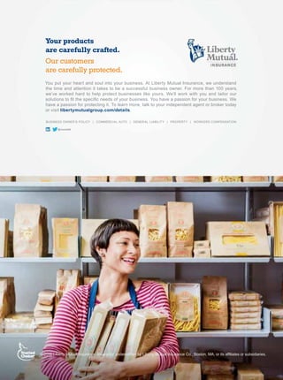 /LEHUW0XWXDO,QVXUDQFH,QVXUDQFHXQGHUZULWWHQE/LEHUW0XWXDO,QVXUDQFHR%RVWRQ0$RULWVDI¿OLDWHVRUVXEVLGLDULHV
@LibertyB2B
BUSINESS OWNER’S POLICY | COMMERCIAL AUTO | GENERAL LIABILITY | PROPERTY | WORKERS COMPENSATION
You put your heart and soul into your business. At Liberty Mutual Insurance, we understand
the time and attention it takes to be a successful business owner. For more than 100 years,
we’ve worked hard to help protect businesses like yours. We’ll work with you and tailor our
VROXWLRQVWR¿WWKHVSHFL¿FQHHGVRIRXUEXVLQHVVRXKDYHDSDVVLRQIRURXUEXVLQHVV:H
have a passion for protecting it. To learn more, talk to your independent agent or broker today
or visit libertymutualgroup.com/details.
Your products
are carefully crafted.
Our customers
are carefully protected.
 