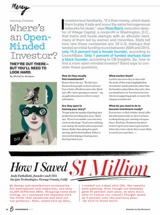 ENTREPRENEUR 8/1654 Illustration by Pep Montserrat
We design and manufacture accessories
for smartphones and computers, and ship
11,000 different SKUs. Shipping costs were
rising, so I analyzed the expenses with
the firms that warehouse and send out
our products. Then, armed with my data,
I worked out a deal wit U S e esu ts
were amazing. Even though our business
grew 35 percent last year, we were still
able to reduce our overall freight spend
by 9 percent over the previous year.
—As told to Grant Davis
deal wwith UPS. The resu
busines
lts
ss
How I SavedAndy Fathollahi, founder and CEO,
Incipio Technologies, Orange County, Calif.
$1Million
I
nvestors love familiarity. “It’s their money, which leads
them to play it safe and scour the same homogeneous
networks for deals,” says Ross Baird, executive direc-
tor of Village Capital, a nonprofit in Washington, D.C.,
that trains and funds startups with an altruistic bent,
many of them led by women and minorities. Stats tell
how rare those companies are: Of U.S. startups that
landed an initial funding round between 2009 and 2014,
only 15.5 percent had a female founder, according to
CrunchBase. Only 1 percent of funded startups have
a black founder, according to CB Insights. So, how to
find a more open-minded investor? Baird says to con-
sider these questions.
Where’s
anOpen-
Minded
Investor?
THEY’RE OUT THERE—
BUT YOU’LL NEED TO
LOOK HARD.
By Michelle Goodman How do they usually
find investments?
Bewarethosewhosay,“Welikeintro-
ductionsfrompeopleweknowandtrust.”
You’rebetteroffwithinvestorswho,Baird
says,offer“moreopeningstoconnect”—say,
anapplicationprocessordirectcontact
information.
Are they open to
hearing your story?
“Peoplemakethemistakeofpitchingtheir
productbutnottellingtheirstory,”Baird
says.“Ifyou’reanoutsider,yourownstory
canbeanadvantage.”Sendanoteoutlining
yourstartup,themarketandyourpersonal
history.Ratherthanaskingforapitch
meeting,askfortheirfeedback.Ifthey’re
interestedinhelpingorhearingmore,
they’llgetbacktoyou.
What excites them?
Lookforinterviewsthey’vedonewith
themedia.Iftheytendtohighlighttheir
investments’marketpotential,ratherthan
thefoundersandproblemstheysolve,then
youshouldmoveon.Youwantaninvestor
wholovessupportingpeople,nomatterthe
categoryormarketsize.
What do you need to do to
become investment-ready?
Ifaninvestor(ortheirwebsite)doesn’toffer
thisinformationearlyon,there’snoharm
inaskingduringapre-meetingcorrespon-
dence,Bairdsays.Ifsomeonehasadvice
onhowtogrowyourteamorgaintraction
beforetheywriteacheck,they’remorelikely
torootforyoutogetthere.
startup finance
 