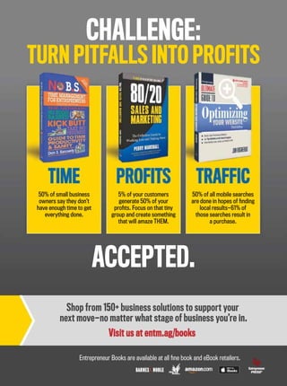 CHALLENGE:
TURN PITFALLS INTO PROFITS
ACCEPTED.
50% of small business
owners say they don’t
have enough time to get
everything done.
5% of your customers
generate 50% of your
proﬁts. Focus on that tiny
group and create something
that will amaze THEM.
50% of all mobile searches
are done in hopes of ﬁnding
local results—61% of
those searches result in
a purchase.
TIME PROFITS TRAFFIC
Shop from 150+ business solutions to support your
next move—no matter what stage of business you’re in.
Visit us at entm.ag/books
Entrepreneur Books are available at all ﬁne book and eBook retailers.
 
