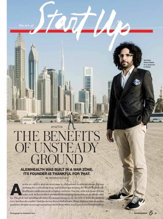 Photograph by Siddharth Siva
The Art of
A
SCHKAN ABDUL-MALEK HAD come to Afghanistan to solve problems. He was
working for a consulting firm, and in 2013 was helping the World Bank study
healthcareconstraintsindevelopingcountries.Oneday,ashewashometalking
tohiscook,helearnedhowpersonallydevastatingthehealthcareproblemcould
be: The cook was spending six times his annual income to fly his wife to India for medical
care,becauseshecouldn’tfindthedoctorsheneededathome.ManyAfghanswereinsimilar
positions:Despiteanaverageannualincomeofabout$680,localsspendnearly$300million
profile
THE BENEFITS
OF UNSTEADY
GROUNDALEMHEALTH WAS BUILT IN A WAR ZONE.
ITS FOUNDER IS THANKFUL FOR THAT.
By Jessica Holland
578/16 ENTREPRENEUR
Aschkan
Abdul-Malek
on a stopover
in Dubai.
 