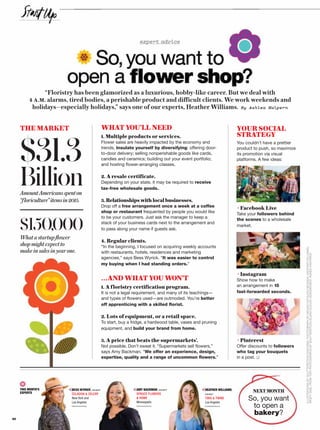 expert advice
So,you want to
open a flower shop?
“Floristry has been glamorized as a luxurious, hobby-like career. But we deal with
4 A.M. alarms, tired bodies, a perishable product and difficult clients. We work weekends and
holidays—especially holidays,” says one of our experts, Heather Williams. By Ashlea Halpern
THE MARKET
$31.3
BillionAmountAmericansspenton
“floriculture”itemsin2015.
$150,000
Whatastartupflower
shopmightexpectto
makeinsalesinyearone.
WHAT YOU’LL NEED
1. Multiple products or services.
Flower sales are heavily impacted by the economy and
trends. Insulate yourself by diversifying: offering door-
to-door delivery; selling nonperishable goods like cards,
candles and ceramics; building out your event portfolio;
and hosting flower-arranging classes.
2. A resale certificate.
Depending on your state, it may be required to receive
tax-free wholesale goods.
3.Relationshipswithlocalbusinesses.
Drop off a free arrangement once a week at a coffee
shop or restaurant frequented by people you would like
to be your customers. Just ask the manager to keep a
stack of your business cards next to the arrangement and
to pass along your name if guests ask.
4. Regular clients.
“In the beginning, I focused on acquiring weekly accounts
with restaurants, hotels, residences and marketing
agencies,” says Bess Wyrick. “It was easier to control
my buying when I had standing orders.”
…AND WHAT YOU WON’T
1. A floristry certification program.
It is not a legal requirement, and many of its teachings—
and types of flowers used—are outmoded. You’re better
off apprenticing with a skilled florist.
2. Lots of equipment, or a retail space.
To start, buy a fridge, a hardwood table, vases and pruning
equipment, and build your brand from home.
3. A price that beats the supermarkets’.
Not possible. Don’t sweat it. “Supermarkets sell flowers,”
says Amy Backman. “We offer an experience, design,
expertise, quality and a range of uncommon flowers.”
THIS MONTH’S
EXPERTS
BESS WYRICK, r
CELADON  CE Y
New York and
Los Angeles
HEATHER WILLIAMS,
owner
TWIG  TWINE
Los Angeles
So, you want
to open a
bakery?
NEXT MONTH
ILLUSTRATIONSBYSHUTTERSTOCK/DAISYBEE;PHOTOGRAPHBYMEGANKATHLEENMCISAAC(HEATHERWILLIAMS);
(RIGHTSIDE,FROMTOP)PHOTOGRAPHSBYSHUTTERSTOCK/ELENADIJOUR;DEANDROBOT;AGNESKANTARUK
CKMAN, owner
S UC FLOWERS
 O
olis
K, owner
ELERY
AMY BAC
SPRUCE
 HOME
Minneapo
YOUR SOCIAL
STRATEGY
You couldn’t have a prettier
product to push, so maximize
its promotion via visual
platforms. A few ideas:
+Facebook Live
Take your followers behind
the scenes to a wholesale
market.
+Instagram
Show how to make
an arrangement in 15
fast-forwarded seconds.
+Pinterest
Offer discounts to followers
who tag your bouquets
in a post.
60
 