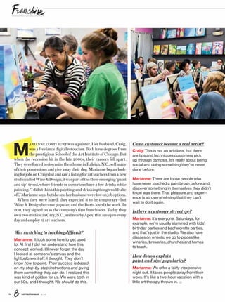 ENTREPRENEUR 8/1670
Was switching to teaching difficult?
Marianne: It took some time to get used
to. At ﬁrst I did not understand how this
concept worked. I’ll never forget the day
I looked at someone’s canvas and the
lightbulb went off. I thought, They don’t
know how to paint. Their success is based
on my step-by-step instructions and giving
them something they can do. I realized this
was kind of golden for us. We were both in
our 50s, and I thought, We should do this.
Can a customer become a real artist?
Craig: This is not an art class, but there
are tips and techniques customers pick
up through osmosis. It’s really about being
social and doing something they’ve never
done before.
Marianne: There are those people who
have never touched a paintbrush before and
discover something in themselves they didn’t
know was there. That pleasure and experi-
ence is so overwhelming that they can’t
wait to do it again.
Is there a customer stereotype?
Marianne: It’s everyone. Saturdays, for
example, we’re usually slammed with kids’
birthday parties and bachelorette parties,
and that’s just in the studio. We also have
classes on wheels; we go to places like
wineries, breweries, churches and homes
to teach.
How do you explain
paint-and-sips’ popularity?
Marianne: We offer a fairly inexpensive
night out. It takes people away from their
woes. It’s like a two-hour vacation with a
little art therapy thrown in.
 M
ARIANNE CONTI BURT was a painter. Her husband, Craig,
was a freelance digital retoucher. Both have degrees from
the prestigious School of the Art Institute of Chicago. But
when the recession hit in the late 2000s, their careers fell apart.
TheywereforcedtodownsizetheirhomeinRaleigh,N.C.,sellmany
of their possessions and give away their dog. Marianne began look-
ingforjobsonCraigslistandsawalistingforartteachersfromanew
studiocalledWineDesign;itwaspartofthethen-emerging“paint
and sip” trend, where friends or coworkers have a few drinks while
painting.“Ididn’tthinkthispainting-and-drinkingthingwouldtake
off,”Mariannesays,butsheandherhusbandwerelowonjoboptions.
When they were hired, they expected it to be temporary—but
Wine  Design became popular, and the Burts loved the work. In
2011, they signed on as the company’s first franchisees. Today they
owntwostudios(inCary,N.C.,andnearbyApex)thatareopenevery
dayandemploy12artteachers.
 