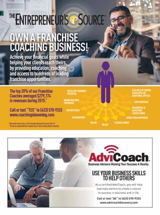 As a certiﬁed AdviCoach, you will help
business owners to create a course
to success in business and in life.
Call or text “AC” to (623) 570-9333
www.advicoachdiscovery.com
USEYOURBUSINESSSKILLS
TOHELPOTHERS
SCALABLEBYADDING
ASSOCIATESOR
ADDITIONALOFFICES
BRANDBUILDING
PROGRAMS
MEANINGFUL
SATISFYING
CAREERWORK
WORKFROMANYWHERE
FLEXIBLEHOURS
NOA/P
NOA/R
NOINVENTORY
NOEMPLOYEES
LOWOVERHEAD
EXCELLENTEARNINGS
POTENTIAL
M
GS
Achieveyourﬁnancialgoalswhile
helpingyourclientsreachtheirs,
byprovidingeducation,coaching
andaccesstohundredsofleading
franchiseopportunities.
OWNAFRANCHISE
COACHINGBUSINESS!
Thetop20%ofourFranchise
Coachesaveraged$279,174
inrevenuesduring2015.*
Callortext“TES”to(623)570-9333
www.coachingisbooming.com
*Informationtakenfromour2016FranchiseDisclosureDocument,Item19.
YouwillbeprovidedwiththecompleteItem19priortobeingofferedafranchise.
 