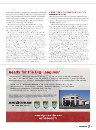798/16 ENTREPRENEUR
once-a-month,three-hourgroupsessions,wheretheyalltalkthrough
theiropportunitiesandchallenges.Theseareusuallyexecutivesfrom
midsizecompanieswithrevenuesbetween$1millionand$20million
andfiveto50employees,andtheypayamonthlyfeetoparticipate.
(Themeetingsrotateamongtheiroffices.)Thefranchiseealsohas
monthlyone-on-onemeetingswitheachclient.
Theoperationisleanbydesign.Oncethefranchisefeeispaid,
Muehlhausensays,“theonlycosttofranchiseesismarketingand
acquiringnewmembers.Mostofour32franchiseesdon’thavean
office,andmosttendtoremainaone-personoperation.”
That’snotthecasewithSunbeltBusinessBrokers,wherefranchi-
seeshelpsmall-businessownersbuyabusinessorselltheircompany—
typicallybyhelpingthemstreamlinetheirbooksandoperations,and
thenactingasabrokertonegotiatethesale.Clientscanbeanyonefrom
manufacturerstoespressobars.Thebusinessusuallystartsoutasa
one-personshop,butpresidentBrianKnoderersaysthatsomeofthe
franchiseesbeginaddingmoresalesbrokersassoonastheycantogrow
theirbusiness.Thetypicalunithasfourtosix,thoughhesayssome
largerfranchiseeshave30ormorebrokersclosingdeals.
“Sellingabusinessisoneofthebiggestdecisionsanentrepreneur
willevermake,”Knoderersays.“Ithinkourfranchiseesliketheidea
ofworkingwithbusinessownersandbuyersandliketherewardof
helpingsomeonewithsuchahugeeventintheirlife.Quitefrankly,it’s
afunbusiness.”Andonceafranchiseehasastrongstableofbrokers,he
says,theyoftenstepbackandtakeamoremanagerialrole.
CHILDREN’S SPORTS LEAGUES
BUY-IN: $23K–$70K
Thiscategoryneverrunsoutofnewcustomers:Kidsloverunning
around,andparentslovewhentheirkidscanburnoffenergy.Butthe
categoryisalsoexperiencingahugeboom,becausetheconceptisso
affordableandfuntooperate.
i9Sports,thefranchisetheNisleysboughtinto,setsupsixkindsof
leagues:baseball,basketball,cheerleading,flagfootball,lacrosseand
soccer.(Theywerechosenbasedonwhichhavethehighestparticipa-
tionlevelsandeasyaccesstofacilities.)Andfranchiseescangetupand
runningfast.“Fromthetimetheysignthepapersandbuyafranchise,a
franchiseecouldgothroughtraininginthenext60days,”saysCEOBrian
Sanders.“Ourfranchiseescanusuallyopenwithinsixtoninemonths,
insteadofwaitingayearorayearandahalf,likeotherfranchisemodels.”
That’sbecausewithoutabricks-and-mortarspotorsportsfieldsto
operate—eventstakeplaceatpublicorrentedfields—franchiseescan
beginmarketingandfindingstaffandrefereesalmostimmediately
aftergoingthroughtraining.“Wehaveverylittleinventorythata
franchiseeneedstoworryabout.They’renotstuckwithawarehouse
fullofburgerwrappersandDixiecups,justenoughgameballs,jerseys
andflag-footballbeltsfortheseasonahead,”Sanderssays.
TheNisleysfoundthati9’sformulaworkedperfectly.“Youcanbe
profitableprettyquickly,”Micahsays.“Andthatstillallowsustopri-
oritizeourdecisionsbasedonwhatismostbeneficialtothekidsinthe
leagueandtotheirparents,andwhatisprofitableforus.”
www.bigofranchise.com
877-890-5874
You have what it takes to be successful, and Big O Tires has the industry-leading knowledge and
resources to help get you there. Enjoy the freedom of operating your business independently while
leveraging the support, resources and established brand recognition of a multi-million dollar network.
• More than 50 years of experience in the tire  automotive service industries
• Proven business expertise and strategy designed to exceed customer needs
• Premium buying power of hundreds of locations
• Nationally-recognized franchise networking
This advertisement does not constitute an offer of a franchise. A franchise offering can be made
by us only in a state if we are ﬁrst registered, excluded, exempted or otherwise qualiﬁed to offer
franchises in that state, and only if we provide you with an appropriate franchise disclosure
document. Franchises are not available in all states.
 