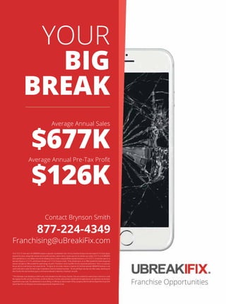 YOUR
BIG
BREAK
877-224-4349
Franchising@uBreakiFix.com
$677K
$126K
Contact Brynson Smith
Average Annual Sales
$YHUDJH$QQXDO3UH7D[3UR W
Franchise Opportunities

$VRIWKHUHZHUH8%5($.Ζ)Ζ;ORFDWLRQVLQRSHUDWLRQ$VSXEOLVKHGLQΖWHPRIRXU)UDQFKLVH'LVFORVXUH'RFXPHQWGDWHGWKHVH JXUHV
UHSUHVHQWWKHDFWXDODYHUDJHWRWDOUHYHQXHVDQGQHWSUR WFDVKEDVLVEHIRUHLQWHUHVWLQFRPHWD[HV 