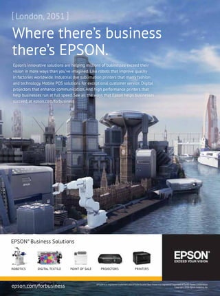 Where there’s business
there’s EPSON.
EPSON®
Business Solutions
epson.com/forbusiness
Epson’s innovative solutions are helping millions of businesses exceed their
vision in more ways than you’ve imagined. Like robots that improve quality
in factories worldwide. Industrial dye sublimation printers that marry fashion
and technology. Mobile POS solutions for exceptional customer service. Digital
projectors that enhance communication. And high performance printers that
help businesses run at full speed. See all the ways that Epson helps businesses
succeed, at epson.com/forbusiness
EPSON is a registered trademark and EPSON Exceed Your Vision is a registered logomark of Seiko Epson Corporation.
Copyright 2016 Epson America, Inc.
ROBOTICS POINT OF SALEDIGITAL TEXTILE PROJECTORS PRINTERS
 
