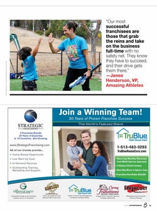ENTREPRENEUR 8/1686
“Corporate social responsibility is at the
core of our concept; we look for someone
who has a passion for their community and a
heart for giving back.” —Shannon Wilburn,
cofounder and CEO, Just Between Friends
28Realty
Executives
Intl. Svcs.
Real estate
Startup cost:
$20.4K–$119K
Total franchises/
co.-owned: 516/0
29SuperGlass
Windshield
Repair
Windshield repair,
glass scratch removal,
headlight lens repair
Startup cost:
$9.9K–$31K
Total franchises/
co.-owned: 319/0
30Unishippers
Global Logistics
Shipping services
Startup cost:
$45K–$421.4K
Total franchises/
co.-owned: 216/80
31Mr.
Sandless/
Dr. DecknFence
Interior and
exterior sandless
wood refinishing
Startup cost:
$26.8K–$87.7K
Total franchises/
co.-owned: 258/11
32MaidPro
Residential
cleaning
Startup cost:
$58.96K-$203.8K
Total franchises/
co.-owned: 202/1
33Colors
On Parade
Mobile auto paint
and dent repair
Startup cost:
$33.8K–$441K
Total franchises/
co.-owned: 288/8
34Soccer
Shots
Franchising
Soccer programs
for ages 2 to 8
Startup cost:
$31.7K–$38.5K
Total franchises/
co.-owned: 161/9
35Homes  Land
Real estate
marketing magazine
Startup cost:
$47.5K–$116K
Total franchises/
co.-owned: 197/17
36My Gym
Children’s
Fitness Center
Early-learning/
fitness programs
Startup cost:
$34.3K–$247.2K
Total franchises/
co.-owned: 381/0
37WIN Home
Inspection
Home inspections
Startup cost:
$36.2K–$53.5K
Total franchises/
co.-owned: 192/0
38Caring
Transitions
Sales of estates and
household goods
Startup cost:
$55.9K-$84.5K
Total franchises/
co.-owned: 168/0
39Complete
Weddings
+ Events
Photography,
DJ, video and
photo-booth
services
Startup cost:
$30.4K–$48.7K
Total franchises/
co.-owned: 198/2
40HappyFeet
Legends
International
Soccer programs
for ages 2 to 18
Startup cost:
$22.5K–$29.4K
Total franchises/
co.-owned: 161/3
41Kitchen
Tune-Up
Residential and
commercial kitchen
and bath remodeling
Startup cost:
$54.9K-$64.9K
Total franchises/
co.-owned: 190/0
SMALL COSTS, BIG PAYOFFS
Your Success is Our Only Business!
Lowest Costs in the Industry
As low as $1,000 Down
Guaranteed Sales Accounts
.VMUJ-FWFM#VTJOFTTSupport
A Stratus Building Solutions Janitorial Franchise Opportunity
provides the rewards and freedom you desire!
StratusClean.com
(888) 981–1555
FRANCHISE
500
FRANCHISE
500
2016
FASTEST-GROWING
FRANCHISE
FRANCHISE
500
FRANCHISE
500
2016
TOP LOW-COST
FRANCHISE
FRANCHISE
500
FRANCHISE
500
2016
RANKED
 