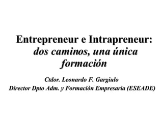 Entrepreneur e Intrapreneur:   dos caminos, una única formación Ctdor. Leonardo F. Gargiulo  Director Dpto Adm. y Formación Empresaria (ESEADE) 