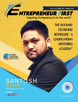 B E T H E G U I D E
Motivational Coaching Organization
VOL 01 | ISSUE 0 6 | JUNE 2 0 2 3
SANTOSH
CEO, Director, Be The Guide
G
otoD
igital
THEVISIONARY
CEOBEHIND
BETHEGUIDE-A
LEADINGINDIAN
MENTORING
ACADEMY"
BUSINESS LEADERS
TO WATCH IN 2 0 2 3
GLOBAL
VISIONARY
 