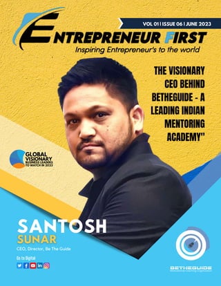 BETHEGUIDE
Motivational Coaching Organization
VOL 01 | ISSUE 06 | JUNE 2023
Go to Digital
CEO, Director, Be The Guide
SANTOSH
THE VISIONARY
CEO BEHIND
BETHEGUIDE - A
LEADING INDIAN
MENTORING
ACADEMY"
GLOBAL
BUSINESS LEADERS
TO WATCH IN 2023
VISIONARY
 