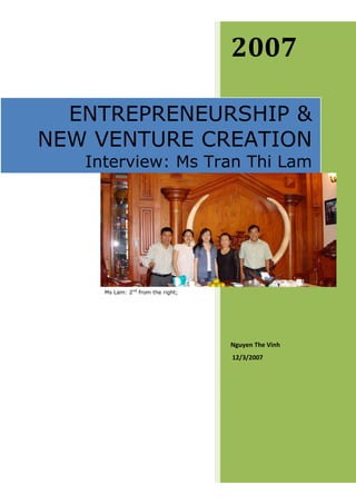 2007

  ENTREPRENEURSHIP &
NEW VENTURE CREATION
   Interview: Ms Tran Thi Lam




     Ms Lam: 2nd from the right;




                                   Nguyen The Vinh
                                   12/3/2007
 