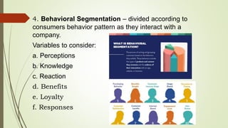 4. Behavioral Segmentation – divided according to
consumers behavior pattern as they interact with a
company.
Variables to consider:
a. Perceptions
b. Knowledge
c. Reaction
d. Benefits
e. Loyalty
f. Responses
 