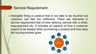 Service Requirement:
 Intangible thing or product that is not able to be touched but
customer can feel the fulfillment. There are elements in
service requirement like on-time delivery, service with a smile,
easy-payment etc. It includes all aspects of how a customer
expect to be treated while purchasing a product and how easy
the buying process goes.
 