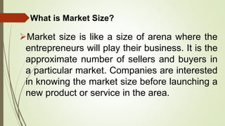 What is Market Size?
Market size is like a size of arena where the
entrepreneurs will play their business. It is the
approximate number of sellers and buyers in
a particular market. Companies are interested
in knowing the market size before launching a
new product or service in the area.
 