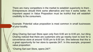 There are many competitors in the market to establish superiority to them ,
Entrepreneurs should think some alternative and how it works better. An
important aspect in Value Proposition must be truthful that will establish
credibility to the consumers.
Example: Potential value proposition is most common in small businesses
of your locality,
Aling Charing Sari-sari Store open only from 6:00 am to 6:00 pm, but Aling
Charing noticed that there are customers who go nearby town to look for a
convenience store at around 10:00 pm to 6:00 am. She believes that this is
a great opportunity for her store to operate 24/7. In this example, proposed
value proposition:
“Charing Sari-sari Store, opens 24/7”.
 