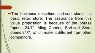 The business describes sari-sari store – a
basic retail store. The assurance from this
value proposition is because of the phrase
“opens 24/7”. Aling Charing Sari-sari Store
opens 24/7, which make it different from other
competitors.
 