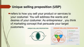Unique selling proposition (USP)
refers to how you sell your product or services to
your costumer. You will address the wants and
desires of your costumer. As entrepreneur , you think
of marketing concept that persuade your target
customers.
 