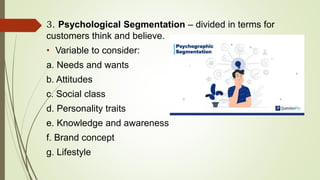 3. Psychological Segmentation – divided in terms for
customers think and believe.
• Variable to consider:
a. Needs and wants
b. Attitudes
c. Social class
d. Personality traits
e. Knowledge and awareness
f. Brand concept
g. Lifestyle
 