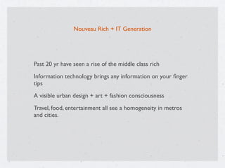 Nouveau Rich + IT Generation
Past 20 yr have seen a rise of the middle class rich
Information technology brings any information on your ﬁnger
tips
A visible urban design + art + fashion consciousness
Travel, food, entertainment all see a homogeneity in metros
and cities.
 