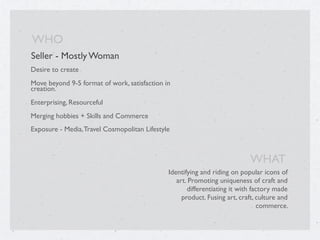 Seller - Mostly Woman
Desire to create
Move beyond 9-5 format of work, satisfaction in
creation.
Enterprising, Resourceful
Merging hobbies + Skills and Commerce
Exposure - Media,Travel Cosmopolitan Lifestyle
WHO
Identifying and riding on popular icons of
art. Promoting uniqueness of craft and
differentiating it with factory made
product. Fusing art, craft, culture and
commerce.
WHAT
 