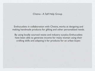 Chetna - A Self Help Group
Enthucutlets in collaboration with Chetna, works at designing and
making handmade products for gifting and other personalized needs.
By using locally sourced waste and industry surplus Enthucutlets
have been able to generate income for many woman using their
crafting skills and adapting it for products for an urban buyer.
 