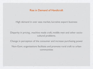 Rise in Demand of Handicraft
High demand in over seas market, lucrative export business
Disparity in pricing , machine made craft, middle men and other socio-
cultural problems.
Change in perception of the consumer and increase purchasing power
Non-Govt. organizations facilitate and promote rural craft to urban
communities
 