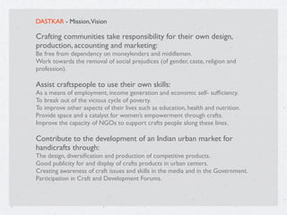 DASTKAR - Mission,Vision
Crafting communities take responsibility for their own design,
production, accounting and marketing:
Be free from dependency on moneylenders and middlemen.
Work towards the removal of social prejudices (of gender, caste, religion and
profession).
Assist craftspeople to use their own skills:
As a means of employment, income generation and economic self- sufﬁciency.
To break out of the vicious cycle of poverty.
To improve other aspects of their lives such as education, health and nutrition.
Provide space and a catalyst for women’s empowerment through crafts.
Improve the capacity of NGOs to support crafts people along these lines.

Contribute to the development of an Indian urban market for
handicrafts through:
The design, diversiﬁcation and production of competitive products.
Good publicity for and display of crafts products in urban centers.
Creating awareness of craft issues and skills in the media and in the Government.
Participation in Craft and Development Forums.

 