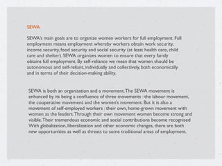 SEWA
SEWA’s main goals are to organize women workers for full employment. Full
employment means employment whereby workers obtain work security,
income security, food security and social security (at least health care, child
care and shelter). SEWA organizes women to ensure that every family
obtains full employment. By self-reliance we mean that women should be
autonomous and self-reliant, individually and collectively, both economically
and in terms of their decision-making ability.
SEWA is both an organisation and a movement.The SEWA movement is
enhanced by its being a conﬂuence of three movements : the labour movement,
the cooperative movement and the women’s movement. But it is also a
movement of self-employed workers : their own, home-grown movement with
women as the leaders.Through their own movement women become strong and
visible.Their tremendous economic and social contributions become recognised
With globalization, liberalization and other economic changes, there are both
new opportunities as well as threats to some traditional areas of employment.
 