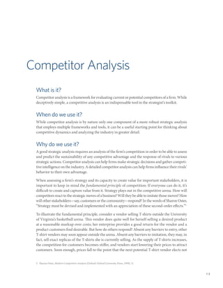 Competitor Analysis
 What is it?
 Competitor analysis is a framework for evaluating current or potential competitors of a firm. While
 deceptively simple, a competitive analysis is an indispensable tool in the strategist’s toolkit.


 When do we use it?
 While competitor analysis is by nature only one component of a more robust strategic analysis
 that employs multiple frameworks and tools, it can be a useful starting point for thinking about
 competitive dynamics and analyzing the industry in greater detail.


 Why do we use it?
 A good strategic analysis requires an analysis of the firm’s competition in order to be able to assess
 and predict the sustainability of any competitive advantage and the response of rivals to various
 strategic actions. Competitor analysis can help firms make strategic decisions and gather competi-
 tive intelligence on the industry. A detailed competitor analysis can help firms influence their rivals’
 behavior to their own advantage.

 When assessing a firm’s strategy and its capacity to create value for important stakeholders, it is
 important to keep in mind the fundamental principle of competition: If everyone can do it, it’s
 difficult to create and capture value from it. Strategy plays out in the competitive arena. How will
 competitors react to the strategic moves of a business? Will they be able to imitate those moves? How
 will other stakeholders—say, customers or the community—respond? In the words of Sharon Oster,
 “Strategy must be devised and implemented with an appreciation of these second-order effects.”5

 To illustrate the fundamental principle, consider a vendor selling T-shirts outside the University
 of Virginia’s basketball arena. This vendor does quite well for herself selling a desired product
 at a reasonable markup over costs; her enterprise provides a good return for the vendor and a
 product customers find desirable. But how do others respond? Absent any barriers to entry, other
 T-shirt vendors may soon appear outside the arena. Absent any barriers to imitation, they may, in
 fact, sell exact replicas of the T-shirts she is currently selling. As the supply of T-shirts increases,
 the competition for customers becomes stiffer, and vendors start lowering their prices to attract
 customers. Soon enough, prices fall to the point that the next potential T-shirt vendor elects not


 5.  Sharon Oster, Modern Competitive Analysis (Oxford: Oxford University Press, 1999), 11.


                                                                                                            13
 