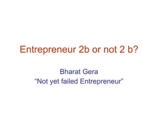 Entrepreneur 2b or not 2 b? Bharat Gera “ Not yet failed Entrepreneur” 