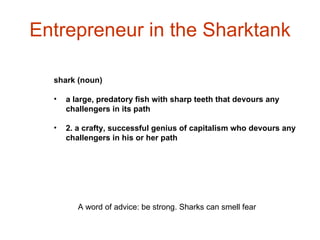 Entrepreneur in the Sharktank shark (noun) a large, predatory fish with sharp teeth that devours any challengers in its path 2. a crafty, successful genius of capitalism who devours any challengers in his or her path   A word of advice: be strong. Sharks can smell fear  