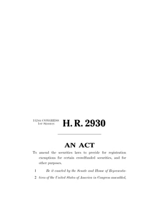 112TH CONGRESS
   1ST SESSION
                    H. R. 2930

                     AN ACT
To amend the securities laws to provide for registration
   exemptions for certain crowdfunded securities, and for
   other purposes.

 1      Be it enacted by the Senate and House of Representa-
 2 tives of the United States of America in Congress assembled,
 