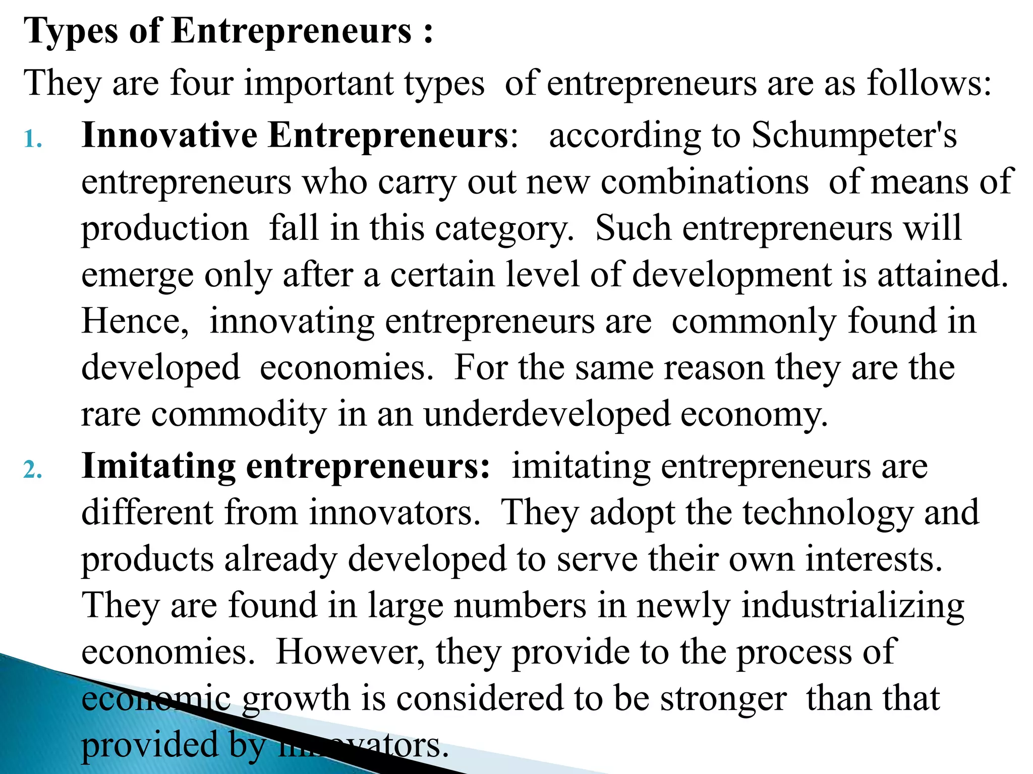 Types of Entrepreneurs :
They are four important types of entrepreneurs are as follows:
1. Innovative Entrepreneurs: according to Schumpeter's
entrepreneurs who carry out new combinations of means of
production fall in this category. Such entrepreneurs will
emerge only after a certain level of development is attained.
Hence, innovating entrepreneurs are commonly found in
developed economies. For the same reason they are the
rare commodity in an underdeveloped economy.
2. Imitating entrepreneurs: imitating entrepreneurs are
different from innovators. They adopt the technology and
products already developed to serve their own interests.
They are found in large numbers in newly industrializing
economies. However, they provide to the process of
economic growth is considered to be stronger than that
provided by innovators.
 