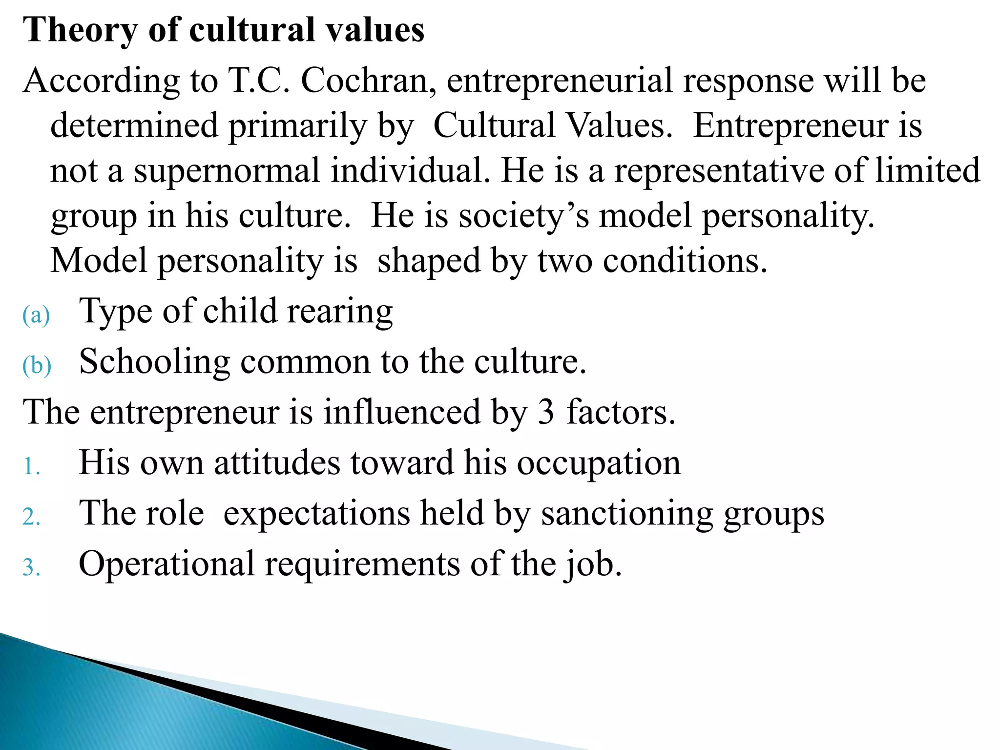 Theory of cultural values
According to T.C. Cochran, entrepreneurial response will be
determined primarily by Cultural Values. Entrepreneur is
not a supernormal individual. He is a representative of limited
group in his culture. He is society’s model personality.
Model personality is shaped by two conditions.
(a) Type of child rearing
(b) Schooling common to the culture.
The entrepreneur is influenced by 3 factors.
1. His own attitudes toward his occupation
2. The role expectations held by sanctioning groups
3. Operational requirements of the job.
 