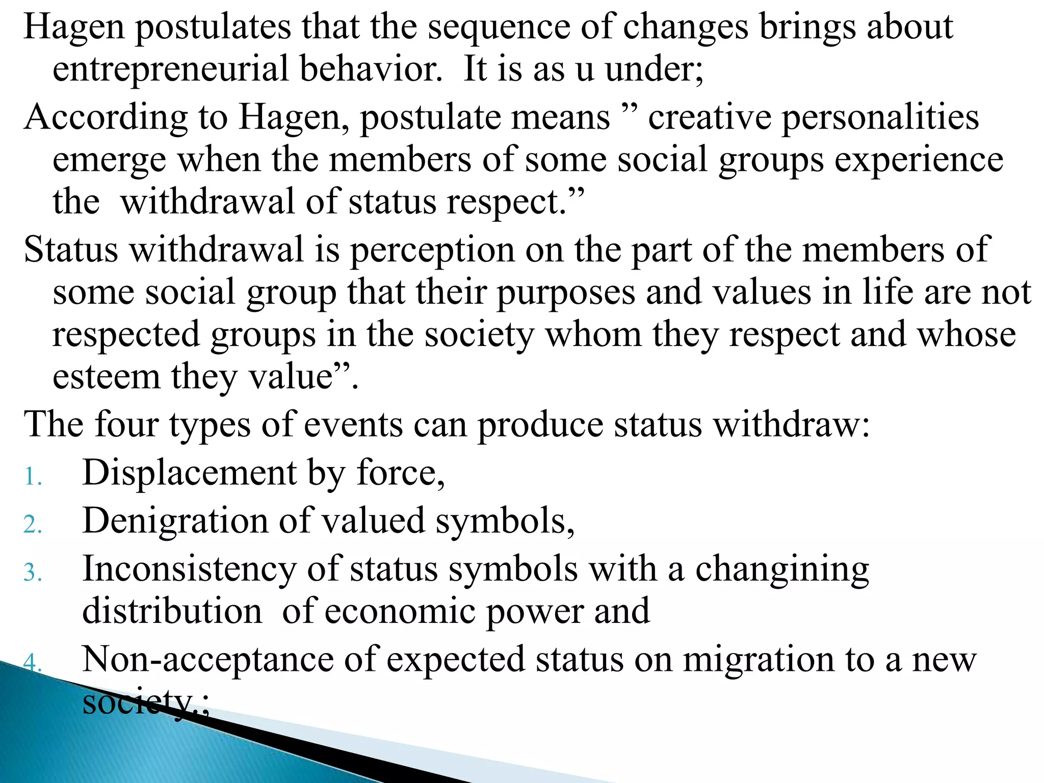 Hagen postulates that the sequence of changes brings about
entrepreneurial behavior. It is as u under;
According to Hagen, postulate means ” creative personalities
emerge when the members of some social groups experience
the withdrawal of status respect.”
Status withdrawal is perception on the part of the members of
some social group that their purposes and values in life are not
respected groups in the society whom they respect and whose
esteem they value”.
The four types of events can produce status withdraw:
1. Displacement by force,
2. Denigration of valued symbols,
3. Inconsistency of status symbols with a changining
distribution of economic power and
4. Non-acceptance of expected status on migration to a new
society.;
 