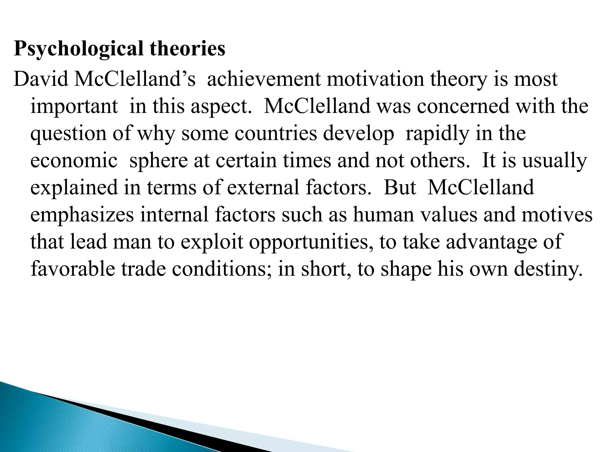 Psychological theories
David McClelland’s achievement motivation theory is most
important in this aspect. McClelland was concerned with the
question of why some countries develop rapidly in the
economic sphere at certain times and not others. It is usually
explained in terms of external factors. But McClelland
emphasizes internal factors such as human values and motives
that lead man to exploit opportunities, to take advantage of
favorable trade conditions; in short, to shape his own destiny.
 