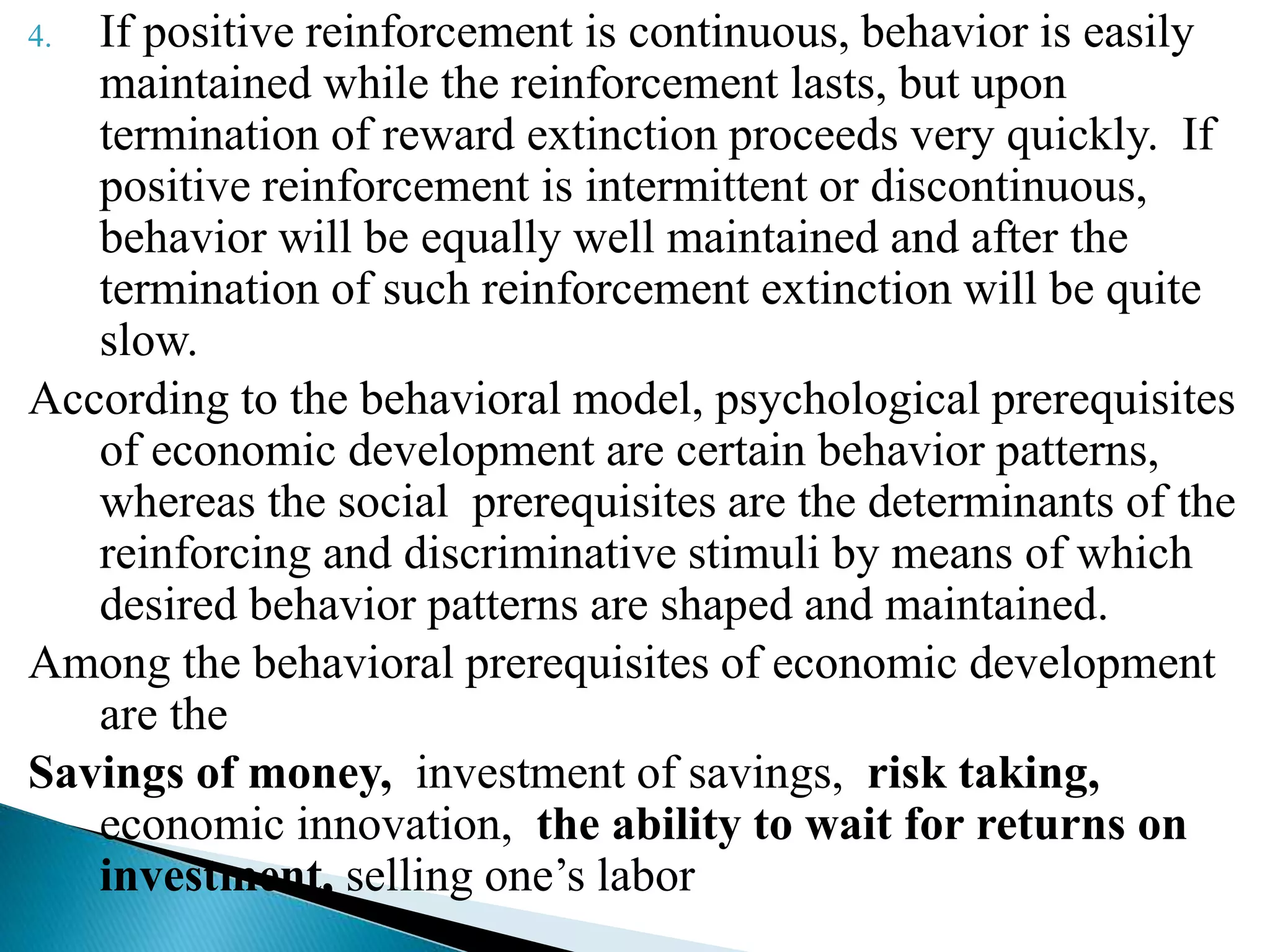 4. If positive reinforcement is continuous, behavior is easily
maintained while the reinforcement lasts, but upon
termination of reward extinction proceeds very quickly. If
positive reinforcement is intermittent or discontinuous,
behavior will be equally well maintained and after the
termination of such reinforcement extinction will be quite
slow.
According to the behavioral model, psychological prerequisites
of economic development are certain behavior patterns,
whereas the social prerequisites are the determinants of the
reinforcing and discriminative stimuli by means of which
desired behavior patterns are shaped and maintained.
Among the behavioral prerequisites of economic development
are the
Savings of money, investment of savings, risk taking,
economic innovation, the ability to wait for returns on
investment, selling one’s labor
 