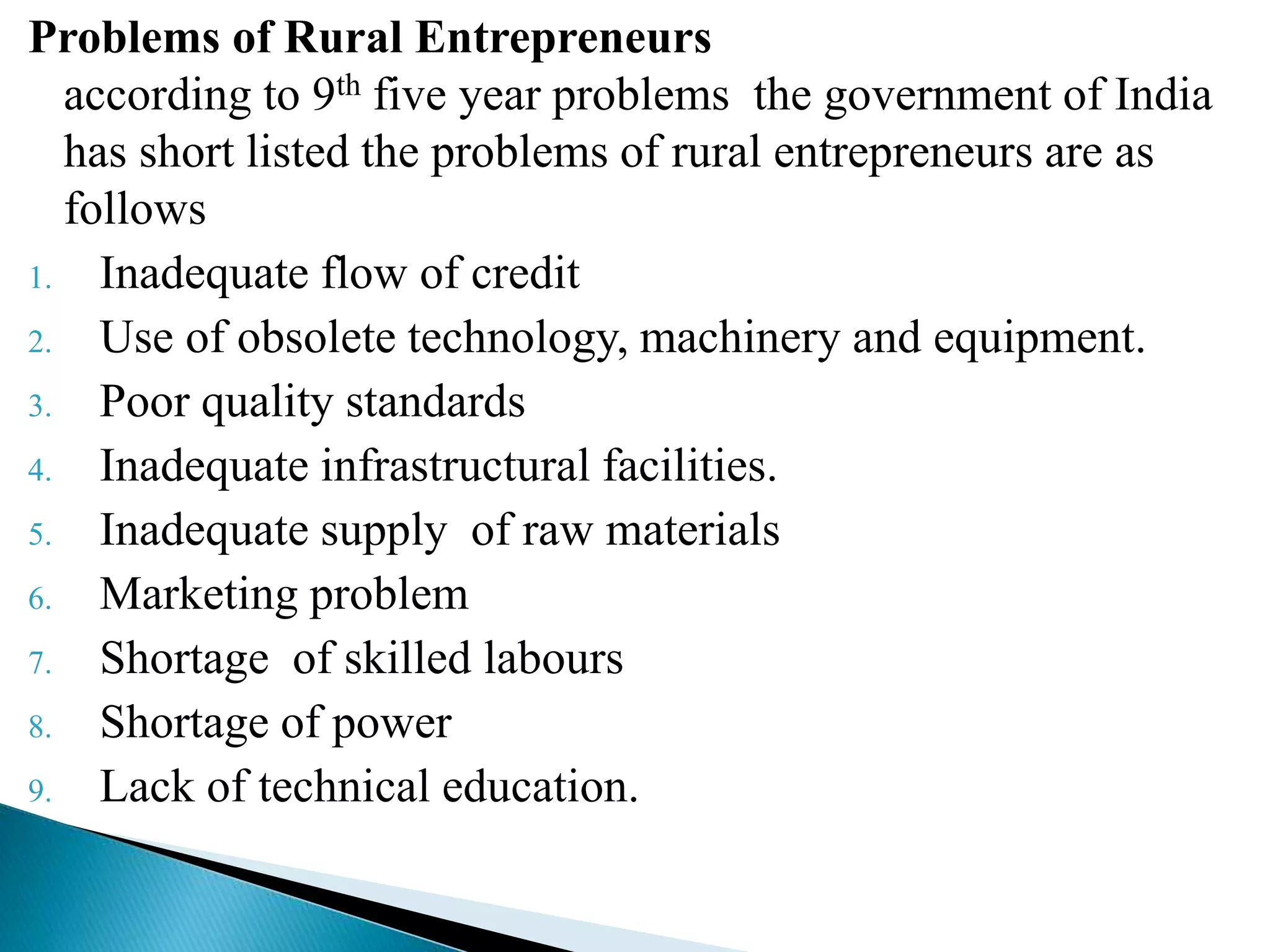 Problems of Rural Entrepreneurs
according to 9th five year problems the government of India
has short listed the problems of rural entrepreneurs are as
follows
1. Inadequate flow of credit
2. Use of obsolete technology, machinery and equipment.
3. Poor quality standards
4. Inadequate infrastructural facilities.
5. Inadequate supply of raw materials
6. Marketing problem
7. Shortage of skilled labours
8. Shortage of power
9. Lack of technical education.
 