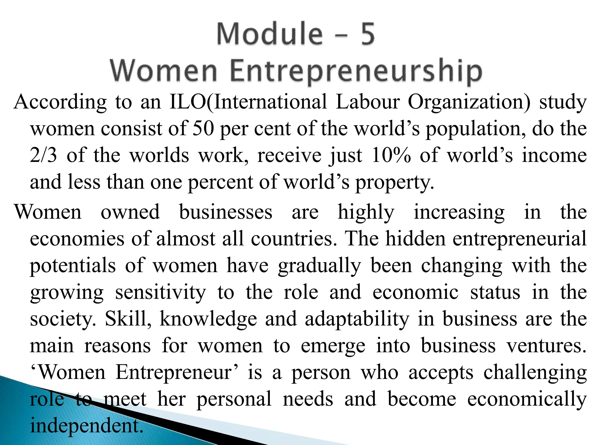 According to an ILO(International Labour Organization) study
women consist of 50 per cent of the world’s population, do the
2/3 of the worlds work, receive just 10% of world’s income
and less than one percent of world’s property.
Women owned businesses are highly increasing in the
economies of almost all countries. The hidden entrepreneurial
potentials of women have gradually been changing with the
growing sensitivity to the role and economic status in the
society. Skill, knowledge and adaptability in business are the
main reasons for women to emerge into business ventures.
‘Women Entrepreneur’ is a person who accepts challenging
role to meet her personal needs and become economically
independent.
 