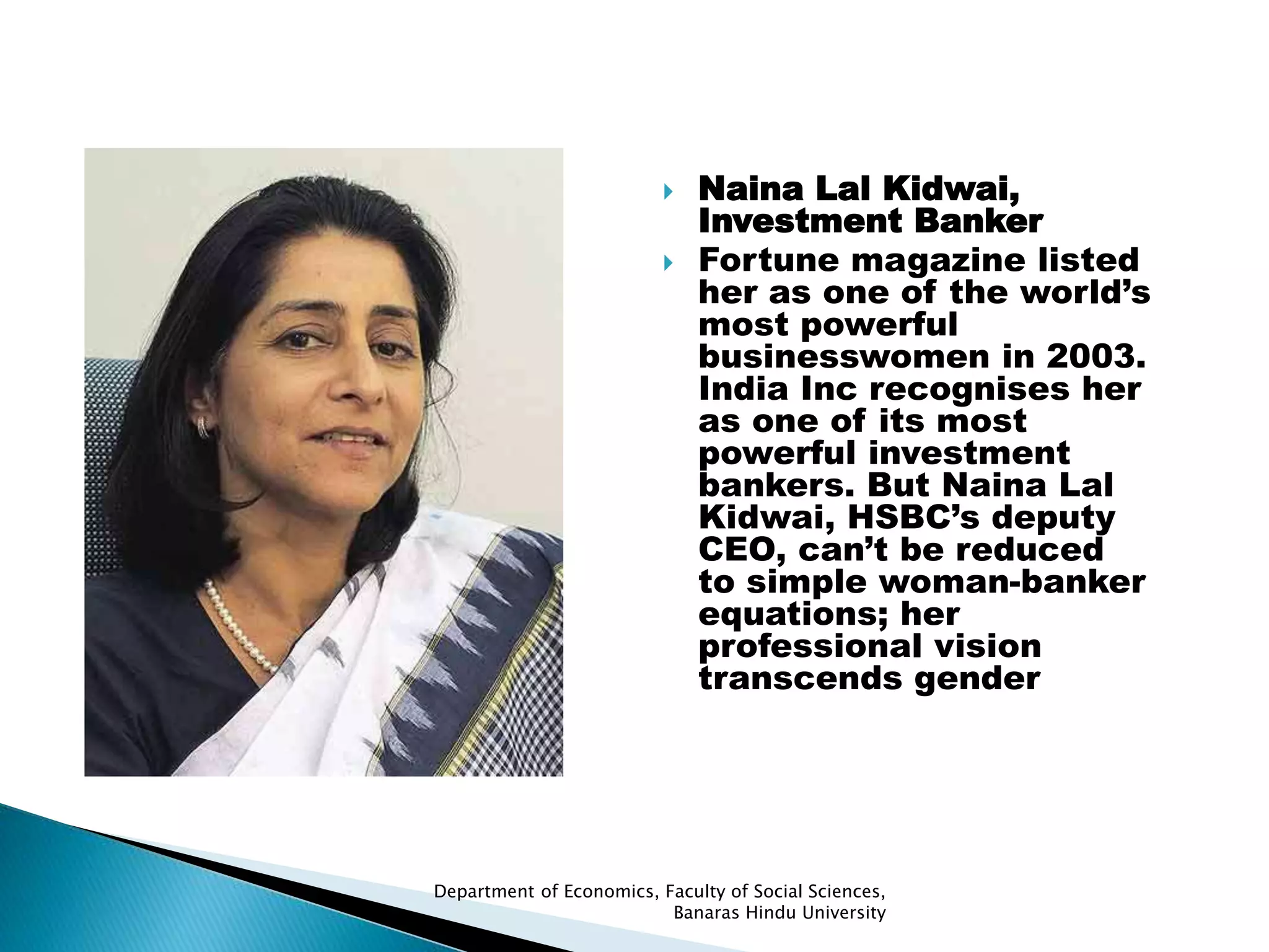 Department of Economics, Faculty of Social Sciences,
Banaras Hindu University
 Naina Lal Kidwai,
Investment Banker
 Fortune magazine listed
her as one of the world’s
most powerful
businesswomen in 2003.
India Inc recognises her
as one of its most
powerful investment
bankers. But Naina Lal
Kidwai, HSBC’s deputy
CEO, can’t be reduced
to simple woman-banker
equations; her
professional vision
transcends gender
 