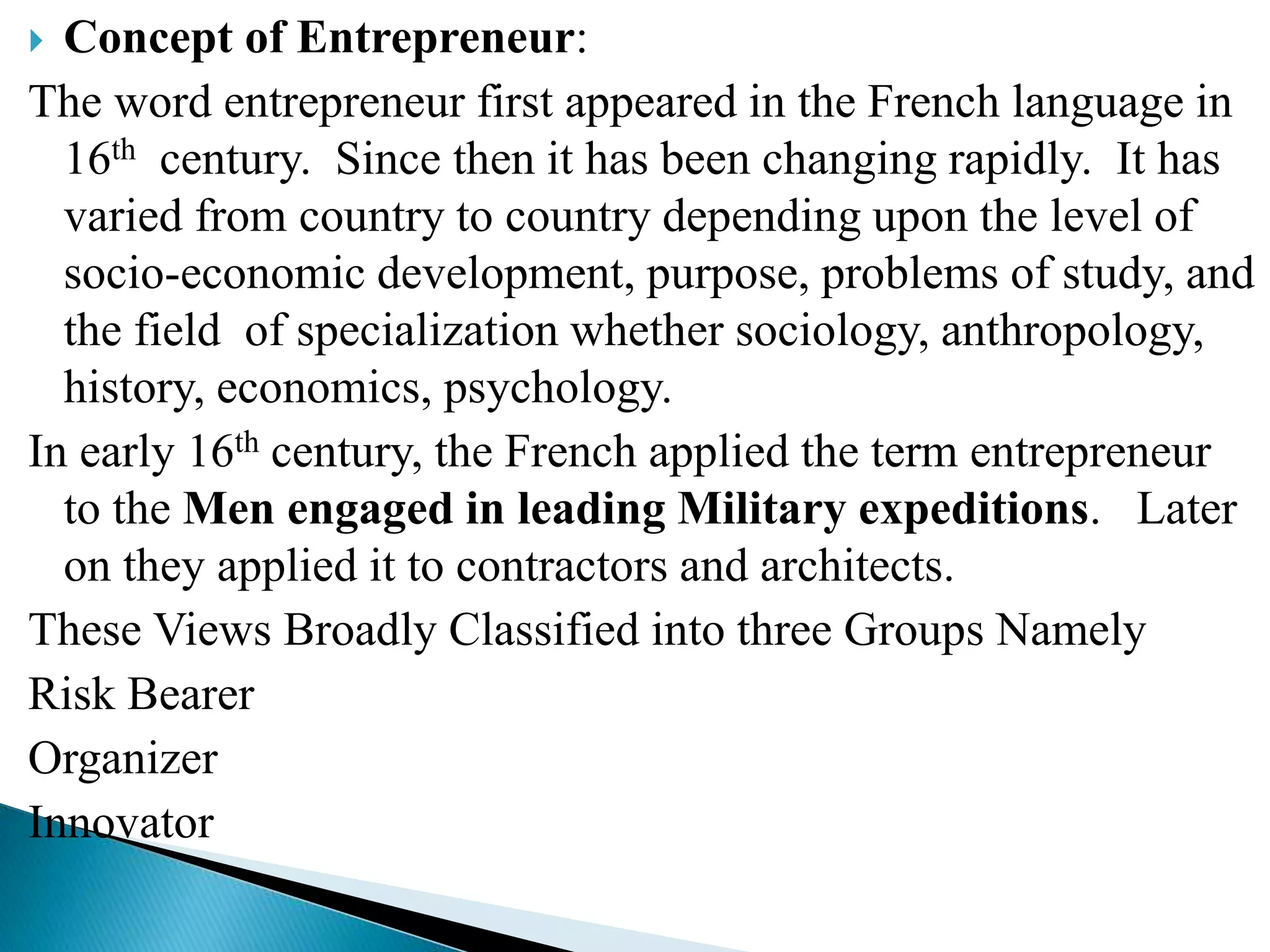  Concept of Entrepreneur:
The word entrepreneur first appeared in the French language in
16th century. Since then it has been changing rapidly. It has
varied from country to country depending upon the level of
socio-economic development, purpose, problems of study, and
the field of specialization whether sociology, anthropology,
history, economics, psychology.
In early 16th century, the French applied the term entrepreneur
to the Men engaged in leading Military expeditions. Later
on they applied it to contractors and architects.
These Views Broadly Classified into three Groups Namely
Risk Bearer
Organizer
Innovator
 