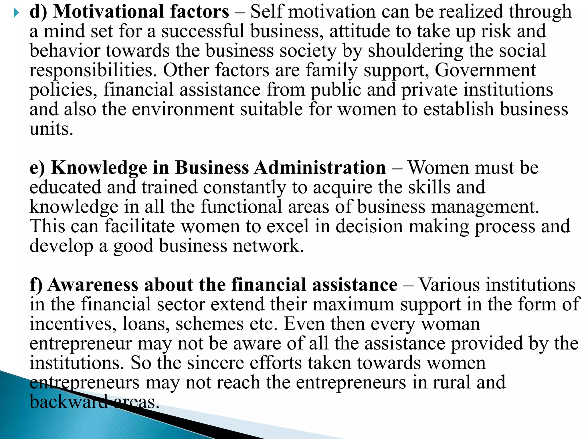  d) Motivational factors – Self motivation can be realized through
a mind set for a successful business, attitude to take up risk and
behavior towards the business society by shouldering the social
responsibilities. Other factors are family support, Government
policies, financial assistance from public and private institutions
and also the environment suitable for women to establish business
units.
e) Knowledge in Business Administration – Women must be
educated and trained constantly to acquire the skills and
knowledge in all the functional areas of business management.
This can facilitate women to excel in decision making process and
develop a good business network.
f) Awareness about the financial assistance – Various institutions
in the financial sector extend their maximum support in the form of
incentives, loans, schemes etc. Even then every woman
entrepreneur may not be aware of all the assistance provided by the
institutions. So the sincere efforts taken towards women
entrepreneurs may not reach the entrepreneurs in rural and
backward areas.
 