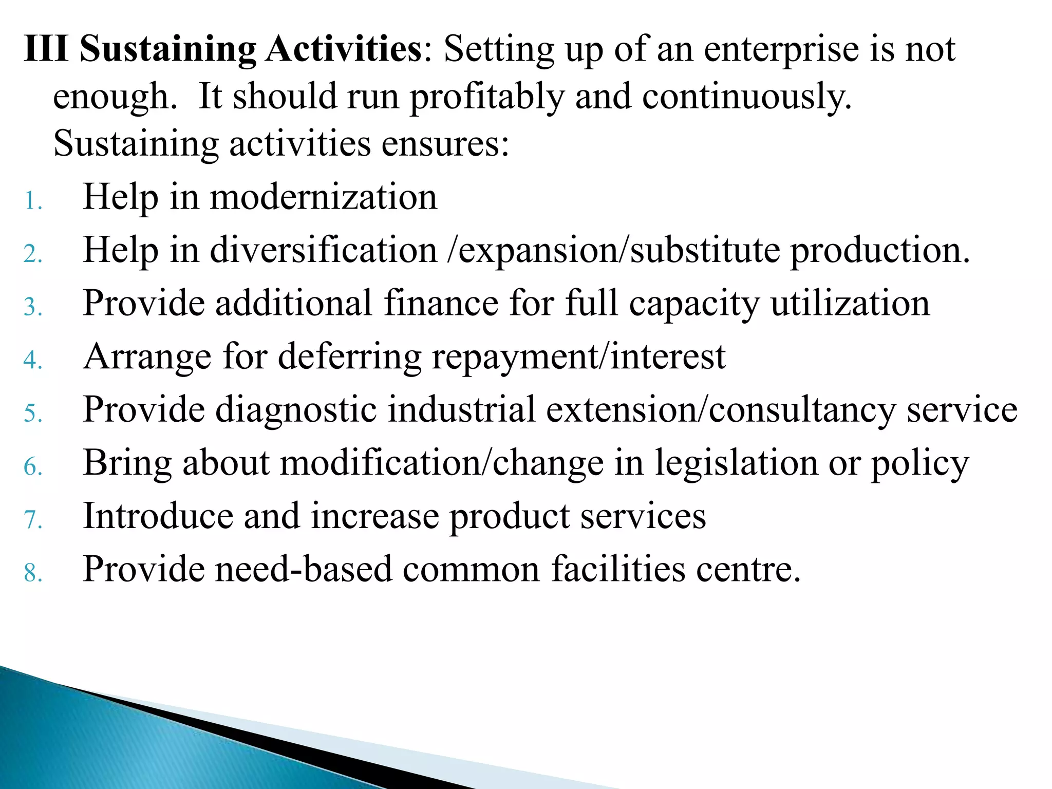 III Sustaining Activities: Setting up of an enterprise is not
enough. It should run profitably and continuously.
Sustaining activities ensures:
1. Help in modernization
2. Help in diversification /expansion/substitute production.
3. Provide additional finance for full capacity utilization
4. Arrange for deferring repayment/interest
5. Provide diagnostic industrial extension/consultancy service
6. Bring about modification/change in legislation or policy
7. Introduce and increase product services
8. Provide need-based common facilities centre.
 