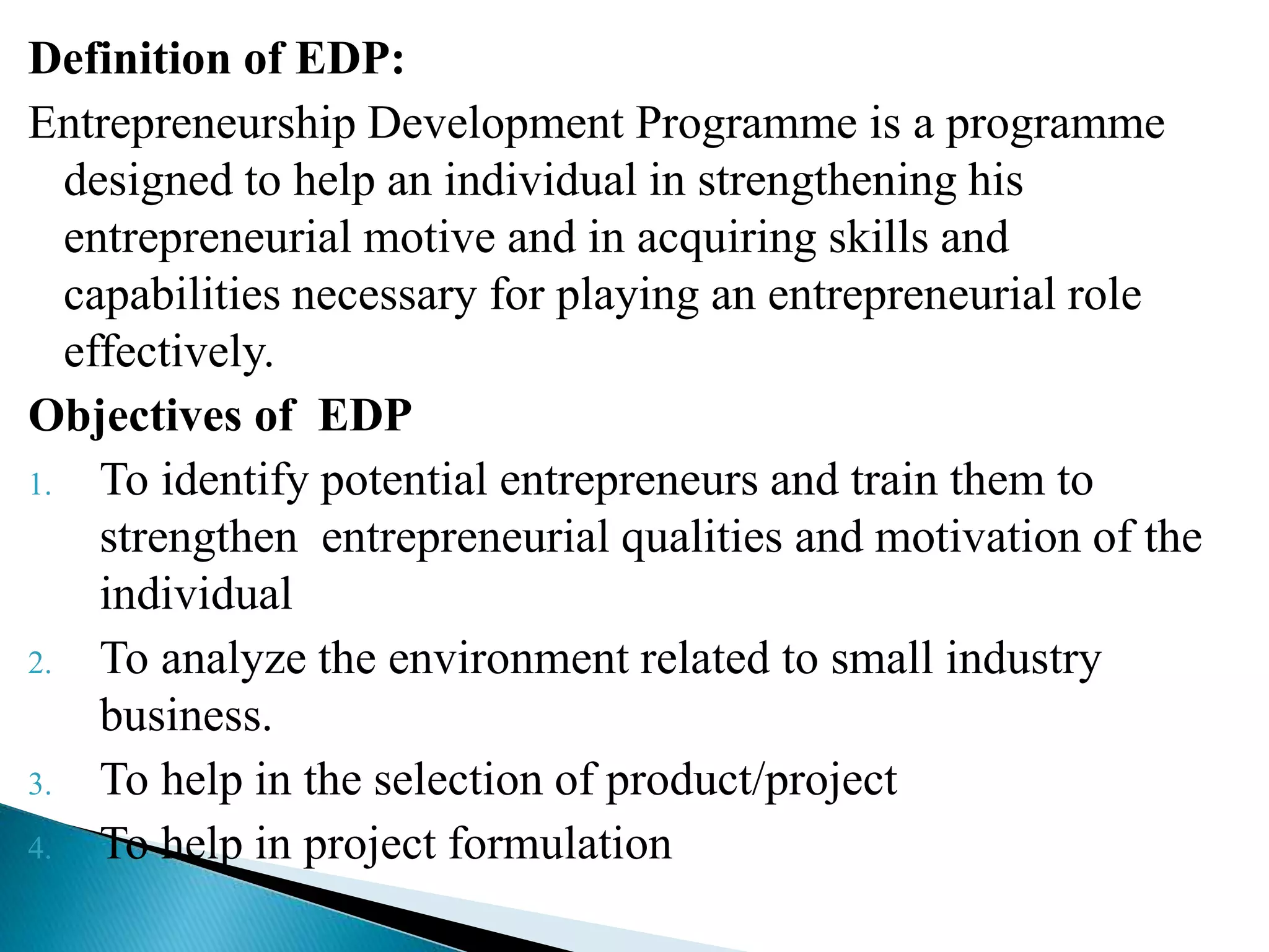 Definition of EDP:
Entrepreneurship Development Programme is a programme
designed to help an individual in strengthening his
entrepreneurial motive and in acquiring skills and
capabilities necessary for playing an entrepreneurial role
effectively.
Objectives of EDP
1. To identify potential entrepreneurs and train them to
strengthen entrepreneurial qualities and motivation of the
individual
2. To analyze the environment related to small industry
business.
3. To help in the selection of product/project
4. To help in project formulation
 
