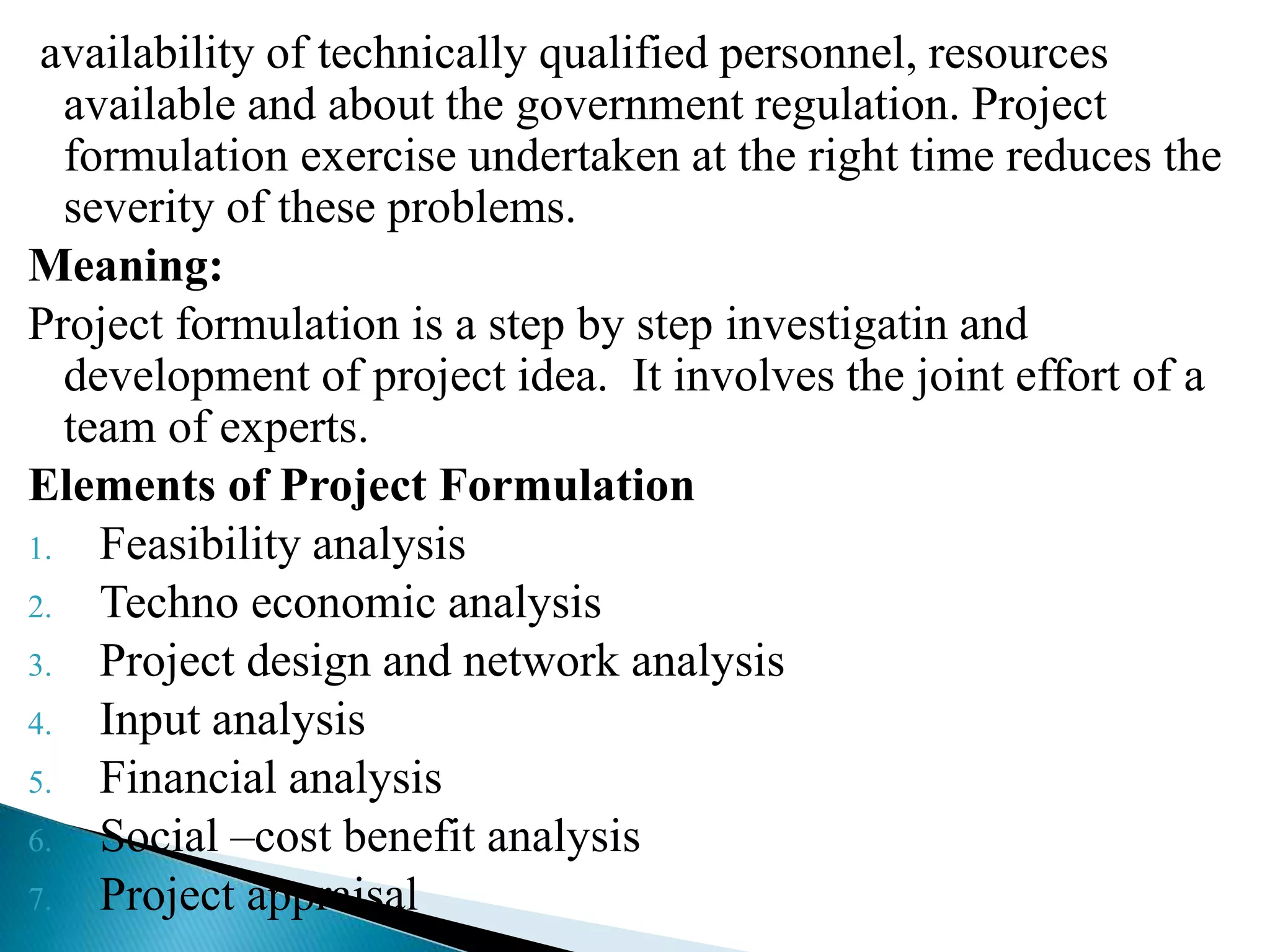 availability of technically qualified personnel, resources
available and about the government regulation. Project
formulation exercise undertaken at the right time reduces the
severity of these problems.
Meaning:
Project formulation is a step by step investigatin and
development of project idea. It involves the joint effort of a
team of experts.
Elements of Project Formulation
1. Feasibility analysis
2. Techno economic analysis
3. Project design and network analysis
4. Input analysis
5. Financial analysis
6. Social –cost benefit analysis
7. Project appraisal
 