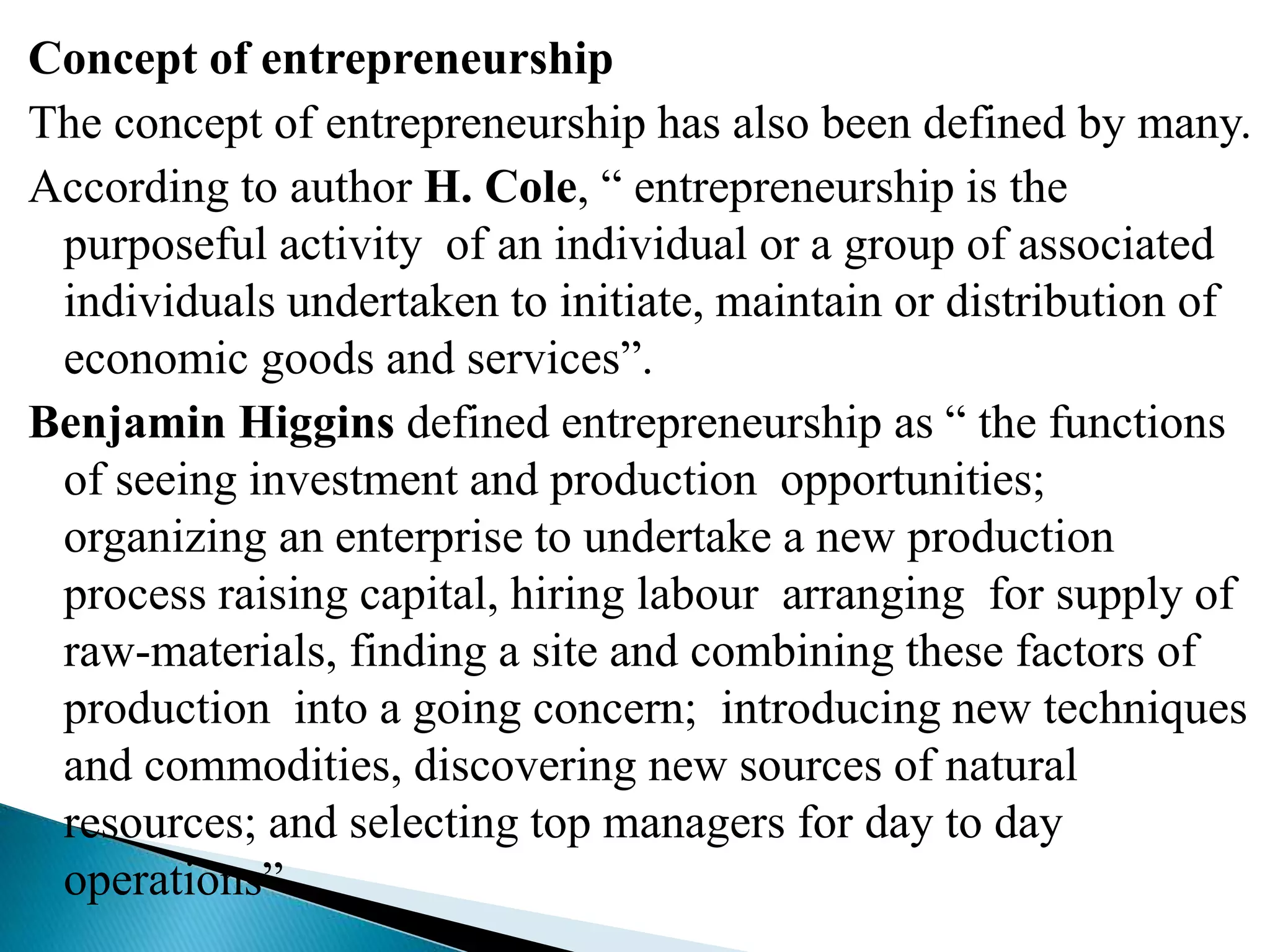 Concept of entrepreneurship
The concept of entrepreneurship has also been defined by many.
According to author H. Cole, “ entrepreneurship is the
purposeful activity of an individual or a group of associated
individuals undertaken to initiate, maintain or distribution of
economic goods and services”.
Benjamin Higgins defined entrepreneurship as “ the functions
of seeing investment and production opportunities;
organizing an enterprise to undertake a new production
process raising capital, hiring labour arranging for supply of
raw-materials, finding a site and combining these factors of
production into a going concern; introducing new techniques
and commodities, discovering new sources of natural
resources; and selecting top managers for day to day
operations”
 