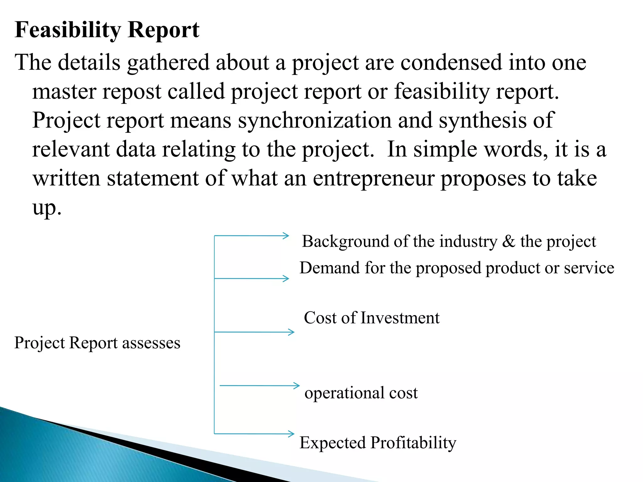 Feasibility Report
The details gathered about a project are condensed into one
master repost called project report or feasibility report.
Project report means synchronization and synthesis of
relevant data relating to the project. In simple words, it is a
written statement of what an entrepreneur proposes to take
up.
Background of the industry & the project
Demand for the proposed product or service
Cost of Investment
Project Report assesses
operational cost
Expected Profitability
 