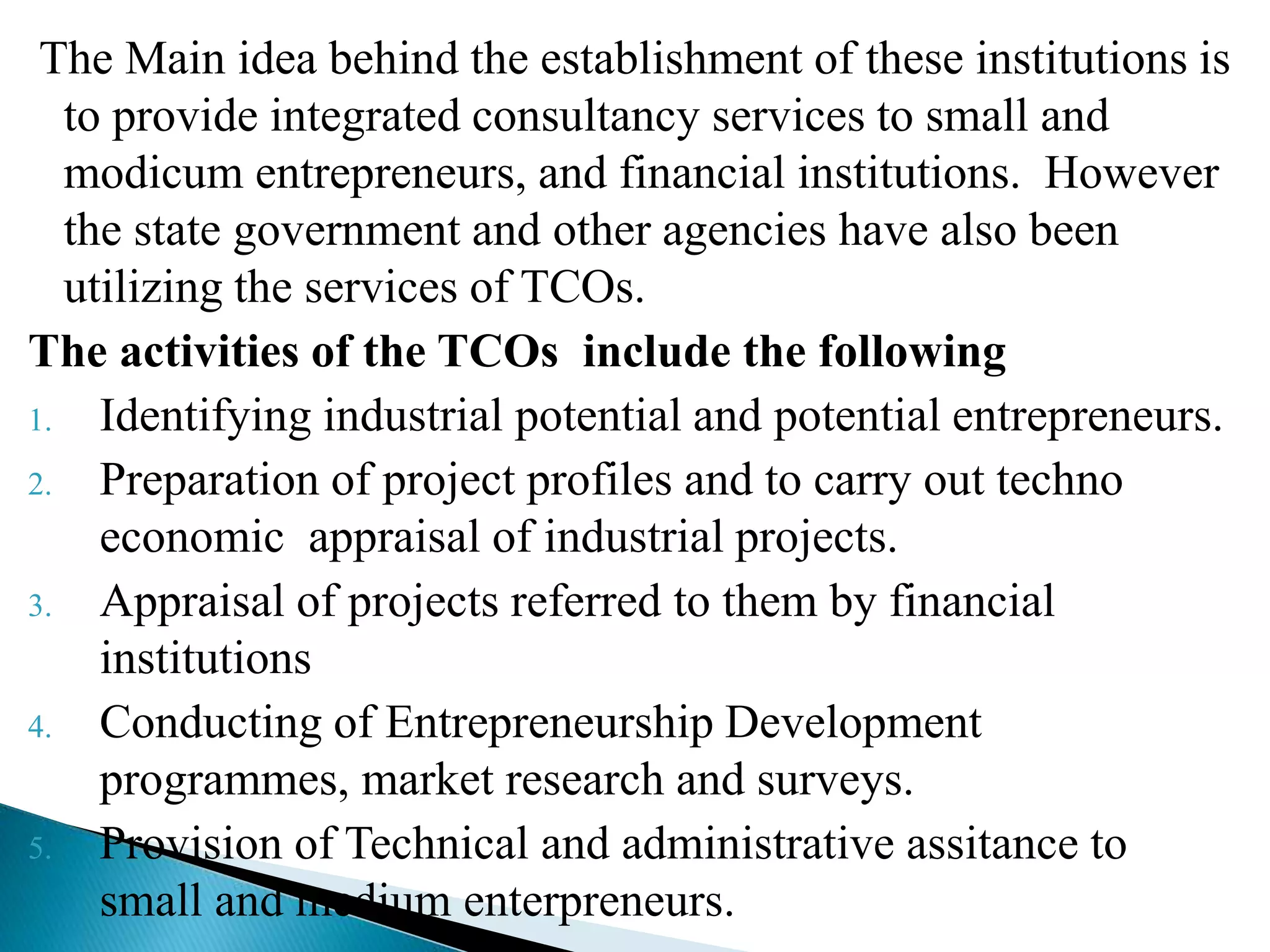 The Main idea behind the establishment of these institutions is
to provide integrated consultancy services to small and
modicum entrepreneurs, and financial institutions. However
the state government and other agencies have also been
utilizing the services of TCOs.
The activities of the TCOs include the following
1. Identifying industrial potential and potential entrepreneurs.
2. Preparation of project profiles and to carry out techno
economic appraisal of industrial projects.
3. Appraisal of projects referred to them by financial
institutions
4. Conducting of Entrepreneurship Development
programmes, market research and surveys.
5. Provision of Technical and administrative assitance to
small and medium enterpreneurs.
 